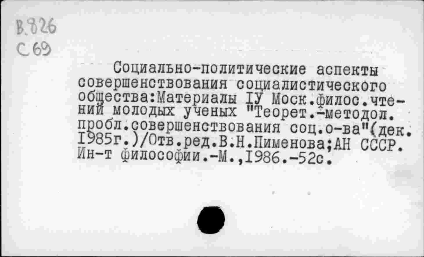 ﻿С 62)
Социально-политические аспекты совершенствования социалистического общества:Материалы 1У Моск.филос.чтении молодых ученых ’’Теорет.-методол. пробл.совершенствования соц.о-ва"(дек. 1985г.)/Отв.ред.В.Н.Пименова;АН СССР. Ин-т философии.-М.,1986.-52с.